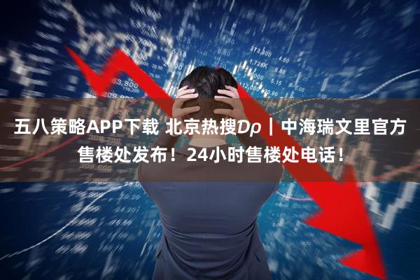 五八策略APP下载 北京热搜₯｜中海瑞文里官方售楼处发布！24小时售楼处电话！