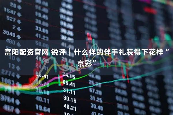 富阳配资官网 锐评｜什么样的伴手礼装得下花样“京彩”
