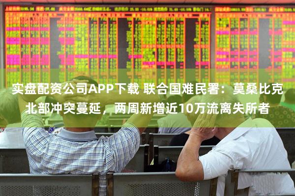 实盘配资公司APP下载 联合国难民署：莫桑比克北部冲突蔓延，两周新增近10万流离失所者