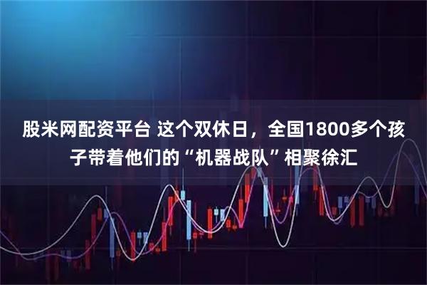股米网配资平台 这个双休日，全国1800多个孩子带着他们的“机器战队”相聚徐汇