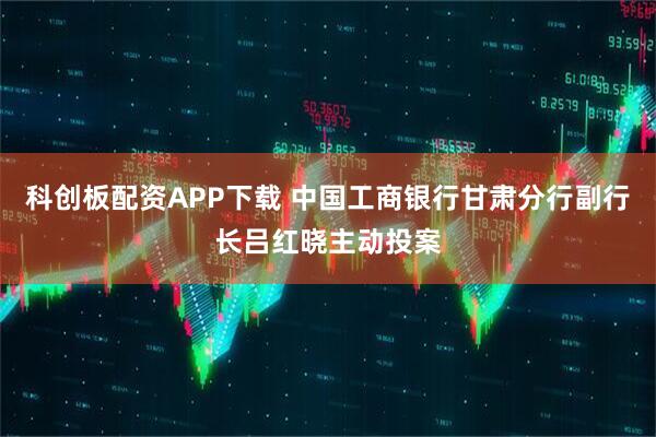 科创板配资APP下载 中国工商银行甘肃分行副行长吕红晓主动投案