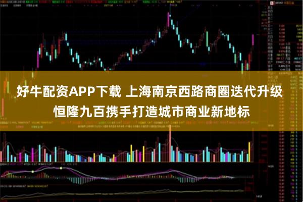 好牛配资APP下载 上海南京西路商圈迭代升级 恒隆九百携手打造城市商业新地标