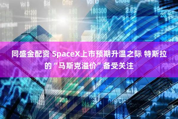 同盛金配资 SpaceX上市预期升温之际 特斯拉的“马斯克溢价”备受关注
