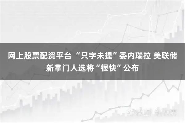 网上股票配资平台 “只字未提”委内瑞拉 美联储新掌门人选将“很快”公布