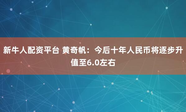 新牛人配资平台 黄奇帆：今后十年人民币将逐步升值至6.0左右