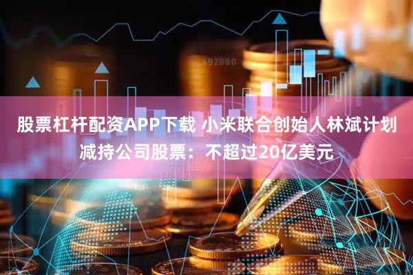 股票杠杆配资APP下载 小米联合创始人林斌计划减持公司股票：不超过20亿美元