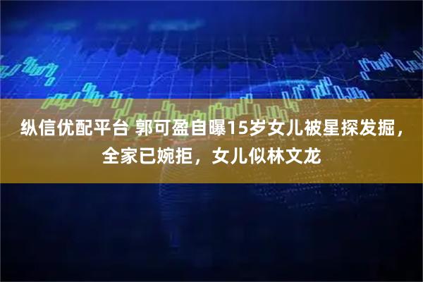 纵信优配平台 郭可盈自曝15岁女儿被星探发掘，全家已婉拒，女儿似林文龙