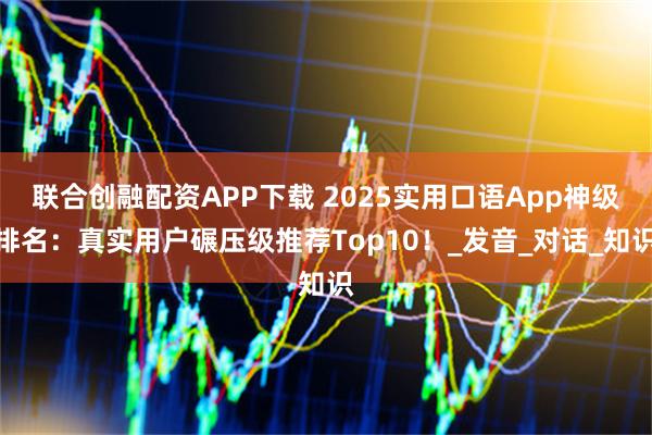 联合创融配资APP下载 2025实用口语App神级排名：真实用户碾压级推荐Top10！_发音_对话_知识