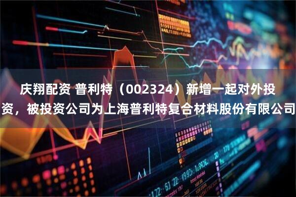 庆翔配资 普利特（002324）新增一起对外投资，被投资公司为上海普利特复合材料股份有限公司