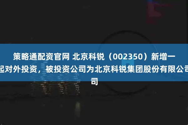 策略通配资官网 北京科锐（002350）新增一起对外投资，被投资公司为北京科锐集团股份有限公司