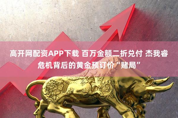 高开网配资APP下载 百万金额二折兑付 杰我睿危机背后的黄金预订价“赌局”