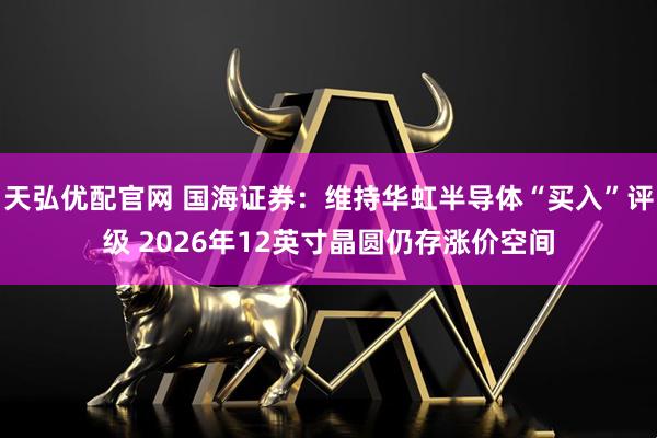 天弘优配官网 国海证券：维持华虹半导体“买入”评级 2026年12英寸晶圆仍存涨价空间