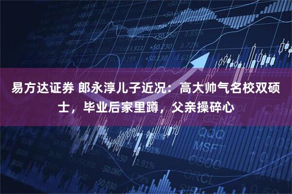 易方达证券 郎永淳儿子近况：高大帅气名校双硕士，毕业后家里蹲，父亲操碎心